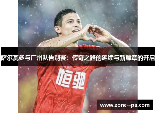 萨尔瓦多与广州队告别赛：传奇之路的延续与新篇章的开启