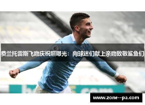 费兰托雷斯飞吻庆祝照曝光：向球迷们献上亲吻致敬鲨鱼们