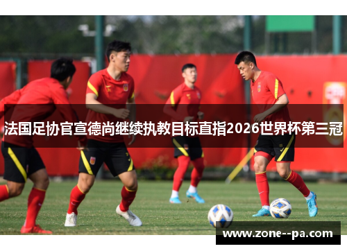 法国足协官宣德尚继续执教目标直指2026世界杯第三冠