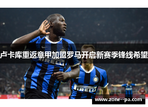 卢卡库重返意甲加盟罗马开启新赛季锋线希望