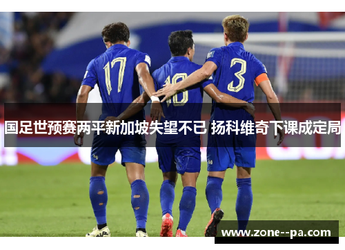 国足世预赛两平新加坡失望不已 扬科维奇下课成定局 国足世预赛两平新加坡失望不已 扬科维奇下课成定局