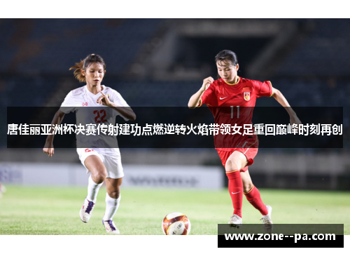 唐佳丽亚洲杯决赛传射建功点燃逆转火焰带领女足重回巅峰时刻再创